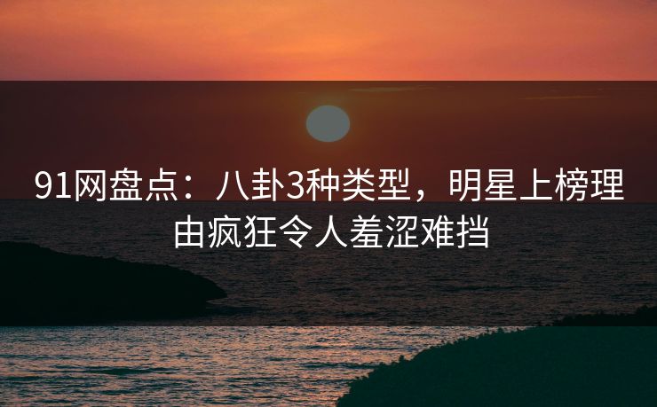 91网盘点：八卦3种类型，明星上榜理由疯狂令人羞涩难挡