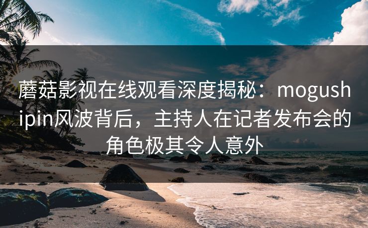 蘑菇影视在线观看深度揭秘：mogushipin风波背后，主持人在记者发布会的角色极其令人意外