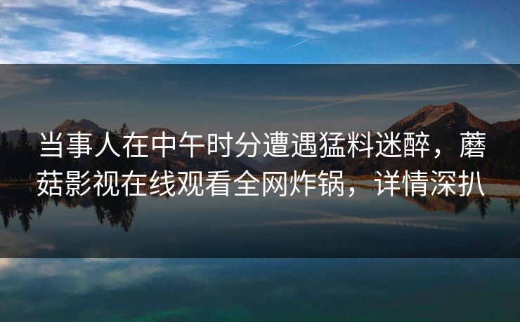 当事人在中午时分遭遇猛料迷醉，蘑菇影视在线观看全网炸锅，详情深扒