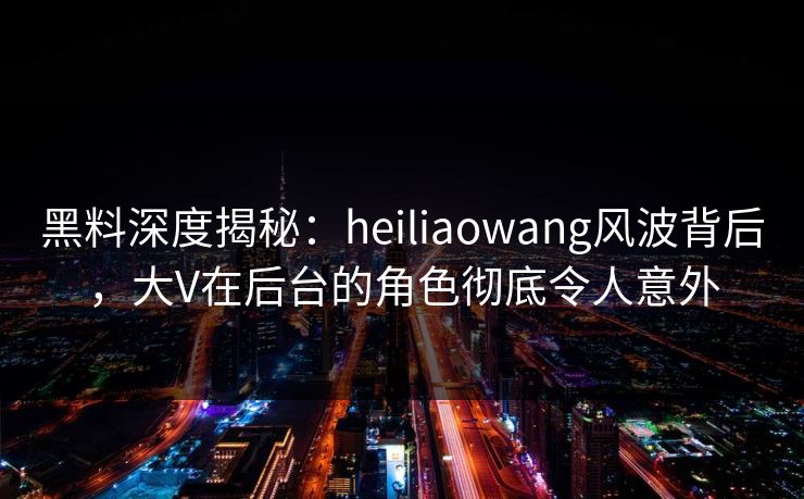黑料深度揭秘：heiliaowang风波背后，大V在后台的角色彻底令人意外