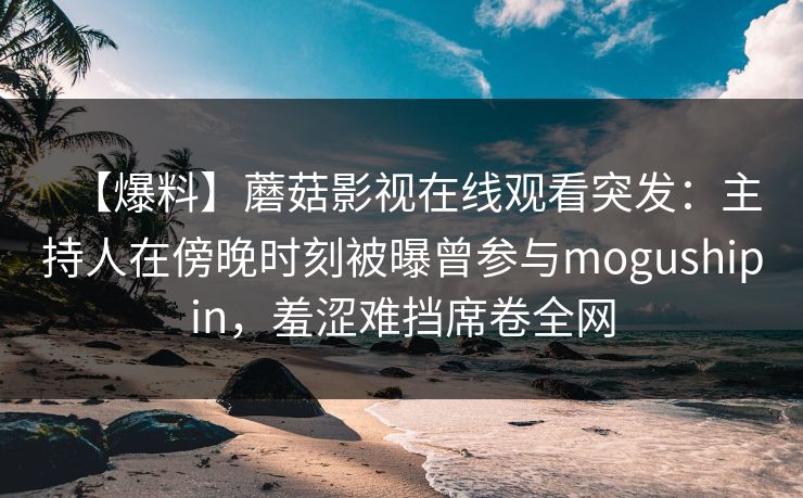 【爆料】蘑菇影视在线观看突发：主持人在傍晚时刻被曝曾参与mogushipin，羞涩难挡席卷全网