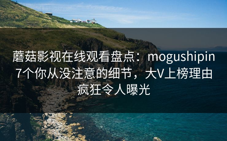 蘑菇影视在线观看盘点：mogushipin7个你从没注意的细节，大V上榜理由疯狂令人曝光