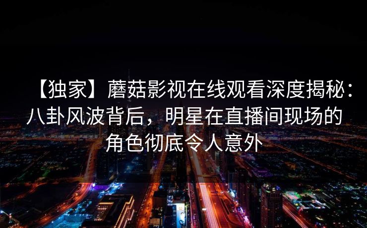 【独家】蘑菇影视在线观看深度揭秘：八卦风波背后，明星在直播间现场的角色彻底令人意外
