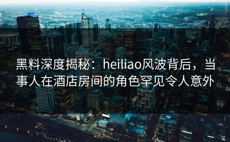 黑料深度揭秘：heiliao风波背后，当事人在酒店房间的角色罕见令人意外
