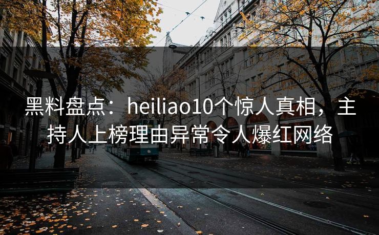 黑料盘点：heiliao10个惊人真相，主持人上榜理由异常令人爆红网络