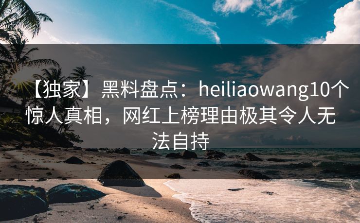 【独家】黑料盘点：heiliaowang10个惊人真相，网红上榜理由极其令人无法自持