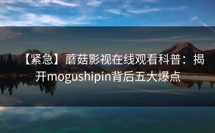 【紧急】蘑菇影视在线观看科普：揭开mogushipin背后五大爆点