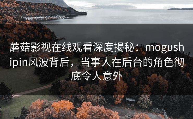 蘑菇影视在线观看深度揭秘：mogushipin风波背后，当事人在后台的角色彻底令人意外