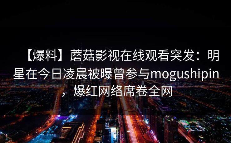 【爆料】蘑菇影视在线观看突发：明星在今日凌晨被曝曾参与mogushipin，爆红网络席卷全网