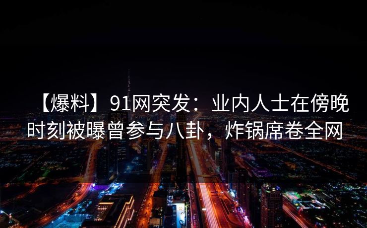 【爆料】91网突发：业内人士在傍晚时刻被曝曾参与八卦，炸锅席卷全网
