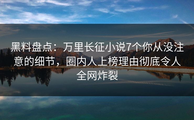 黑料盘点：万里长征小说7个你从没注意的细节，圈内人上榜理由彻底令人全网炸裂