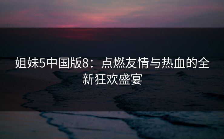 姐妹5中国版8：点燃友情与热血的全新狂欢盛宴