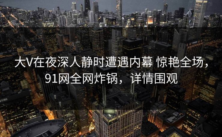 大V在夜深人静时遭遇内幕 惊艳全场，91网全网炸锅，详情围观