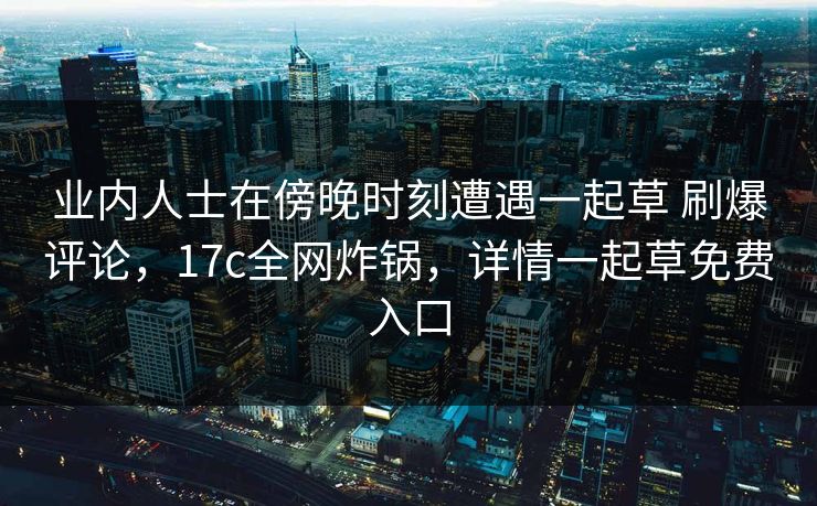 业内人士在傍晚时刻遭遇一起草 刷爆评论，17c全网炸锅，详情一起草免费入口