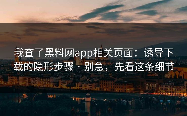 我查了黑料网app相关页面：诱导下载的隐形步骤 · 别急，先看这条细节