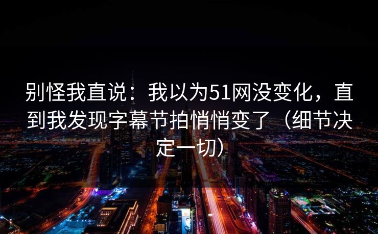 别怪我直说：我以为51网没变化，直到我发现字幕节拍悄悄变了（细节决定一切）