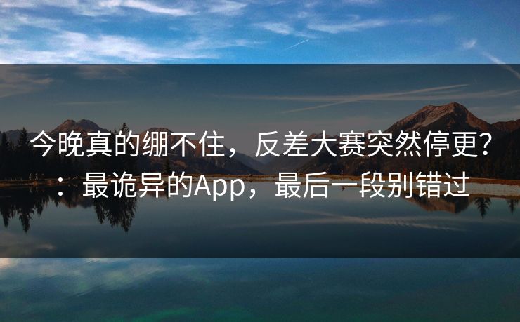 今晚真的绷不住，反差大赛突然停更？：最诡异的App，最后一段别错过