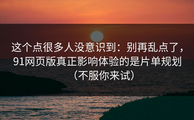 这个点很多人没意识到：别再乱点了，91网页版真正影响体验的是片单规划（不服你来试）