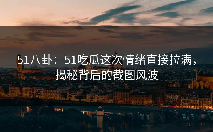 51八卦：51吃瓜这次情绪直接拉满，揭秘背后的截图风波